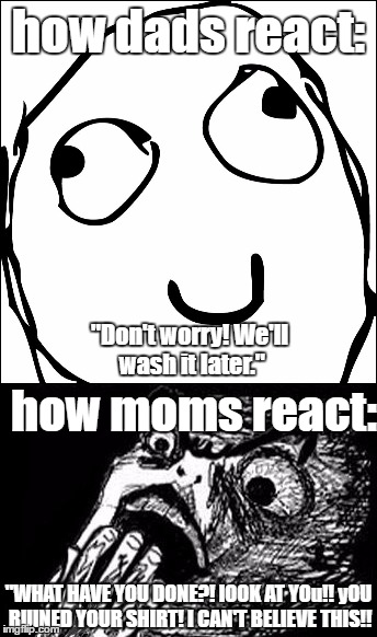 Your parent's reactions when you accidentaly drop food on your shirt. | how dads react:; "Don't worry! We'll wash it later."; how moms react:; "WHAT HAVE YOU DONE?! lOOK AT YOu!! yOU RUINED YOUR SHIRT! I CAN'T BELIEVE THIS!! | image tagged in moms,dads,memes,meme faces,reactions | made w/ Imgflip meme maker