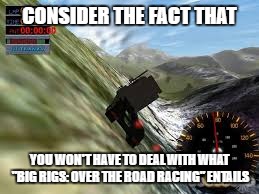 CONSIDER THE FACT THAT YOU WON'T HAVE TO DEAL WITH WHAT "BIG RIGS: OVER THE ROAD RACING" ENTAILS | made w/ Imgflip meme maker