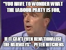 “YOU HAVE TO WONDER WHAT THE LABOUR PARTY IS FOR, IF IT CAN'T EVEN RENATIONALISE THE RAILWAYS” - PETER HITCHENS | image tagged in peterhitchens1 | made w/ Imgflip meme maker