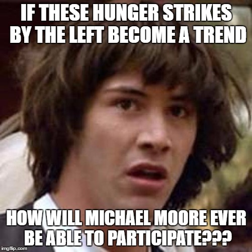 Conspiracy Keanu | IF THESE HUNGER STRIKES BY THE LEFT BECOME A TREND; HOW WILL MICHAEL MOORE EVER BE ABLE TO PARTICIPATE??? | image tagged in memes,conspiracy keanu | made w/ Imgflip meme maker