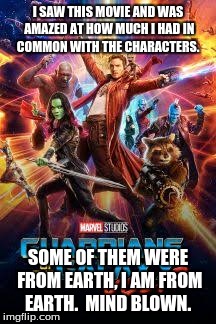 Guardians of the galaxy vol 2  | I SAW THIS MOVIE AND WAS AMAZED AT HOW MUCH I HAD IN COMMON WITH THE CHARACTERS. SOME OF THEM WERE FROM EARTH, I AM FROM EARTH.  MIND BLOWN. | image tagged in guardians of the galaxy vol 2 | made w/ Imgflip meme maker
