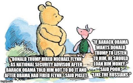 winnie the pooh and piglet | "IF BARACK OBAMA WANTS DONALD TRUMP TO LISTEN TO HIM, HE SHOULD LOAN HIM MONEY," SAID POOH.  "LIKE THE RUSSIANS."; "DONALD TRUMP HIRED MICHAEL FLYNN AS NATIONAL SECURITY ADVISOR AFTER BARACK OBAMA TOLD HIM NOT TO DO IT AND AFTER OBAMA HAD FIRED FLYNN," SAID PIGLET. | image tagged in winnie the pooh and piglet | made w/ Imgflip meme maker