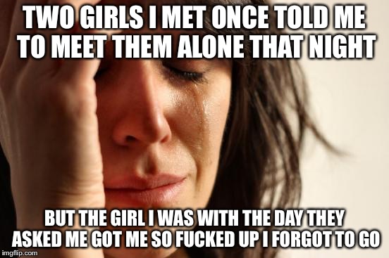 First World Problems Meme | TWO GIRLS I MET ONCE TOLD ME TO MEET THEM ALONE THAT NIGHT BUT THE GIRL I WAS WITH THE DAY THEY ASKED ME GOT ME SO F**KED UP I FORGOT TO GO | image tagged in memes,first world problems | made w/ Imgflip meme maker