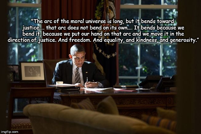 "The arc of the moral universe is long, but it bends toward justice.... that arc does not bend on its own.... It bends because we bend it, because we put our hand on that arc and we move it in the direction of justice. And freedom. And equality, and kindness, and generosity.” | image tagged in obama moral arc | made w/ Imgflip meme maker