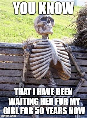 Waiting Skeleton | YOU KNOW; THAT I HAVE BEEN WAITING HER FOR MY GIRL FOR 50 YEARS NOW | image tagged in memes,waiting skeleton | made w/ Imgflip meme maker