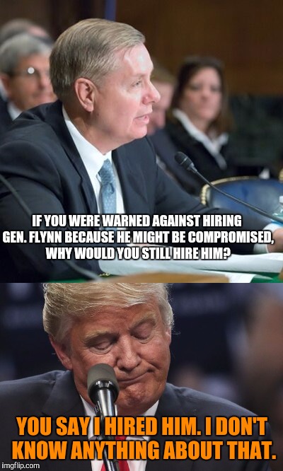 You know this is how it'll happen. |  IF YOU WERE WARNED AGAINST HIRING GEN. FLYNN BECAUSE HE MIGHT BE COMPROMISED, WHY WOULD YOU STILL HIRE HIM? YOU SAY I HIRED HIM. I DON'T KNOW ANYTHING ABOUT THAT. | image tagged in memes,lindsey graham,drumpf,michael flynn,russia | made w/ Imgflip meme maker