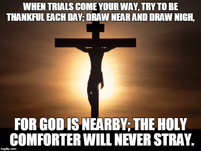 No Greater Love | WHEN TRIALS COME YOUR WAY,
TRY TO BE THANKFUL EACH DAY;
DRAW NEAR AND DRAW NIGH, FOR GOD IS NEARBY;
THE HOLY COMFORTER WILL NEVER STRAY. | image tagged in christian | made w/ Imgflip meme maker
