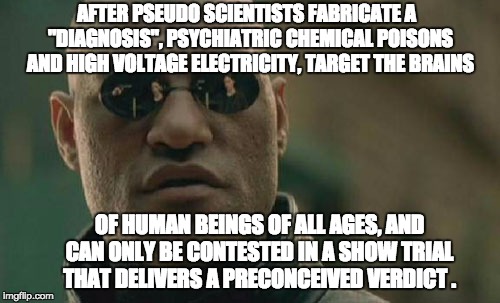 Matrix Morpheus | AFTER PSEUDO SCIENTISTS FABRICATE A  "DIAGNOSIS", PSYCHIATRIC CHEMICAL POISONS AND HIGH VOLTAGE ELECTRICITY, TARGET THE BRAINS; OF HUMAN BEINGS OF ALL AGES,
AND CAN ONLY BE CONTESTED IN A SHOW TRIAL THAT DELIVERS A PRECONCEIVED VERDICT . | image tagged in memes,matrix morpheus | made w/ Imgflip meme maker