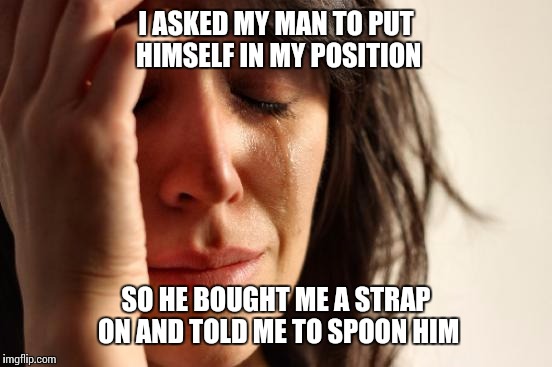 How it feels to be a woman | I ASKED MY MAN TO PUT HIMSELF IN MY POSITION; SO HE BOUGHT ME A STRAP ON AND TOLD ME TO SPOON HIM | image tagged in memes,first world problems,her shoes,in,spooning,her point of view | made w/ Imgflip meme maker