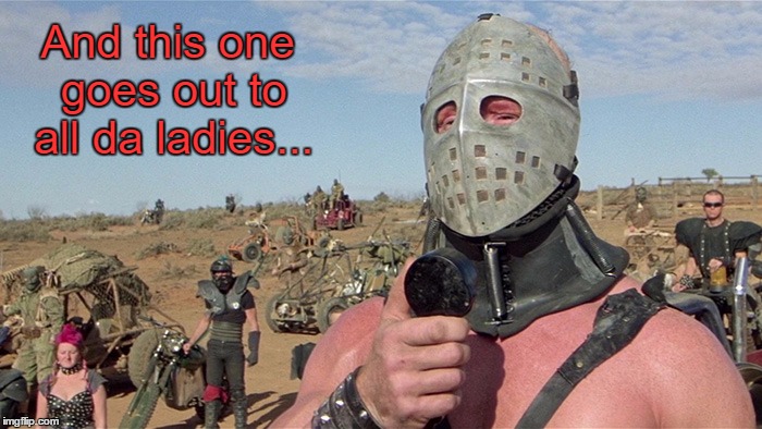The Humungus RULES The Wasteland!   | And this one goes out to all da ladies... | image tagged in humungus mad max road warrior,memes,mad max,the road warrior | made w/ Imgflip meme maker