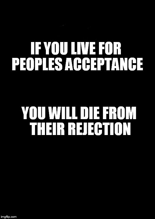 a black blank | IF YOU LIVE FOR PEOPLES ACCEPTANCE; YOU WILL DIE FROM THEIR REJECTION | image tagged in a black blank | made w/ Imgflip meme maker