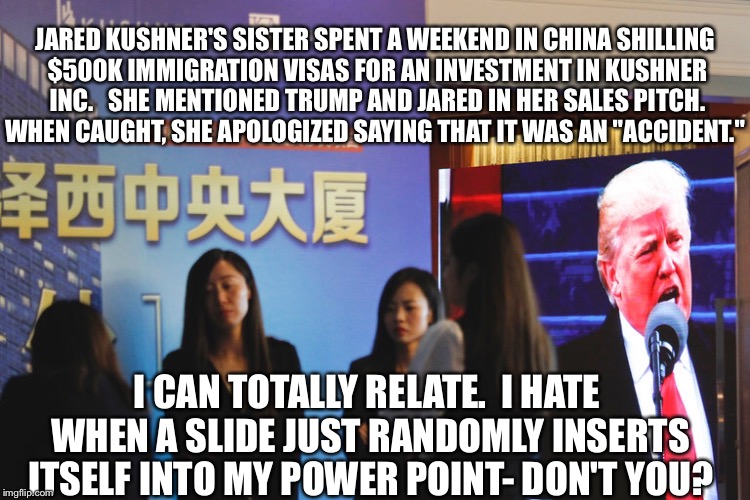 White House for sale to the highest bidder | JARED KUSHNER'S SISTER SPENT A WEEKEND IN CHINA SHILLING $500K IMMIGRATION VISAS FOR AN INVESTMENT IN KUSHNER INC.   SHE MENTIONED TRUMP AND JARED IN HER SALES PITCH. WHEN CAUGHT, SHE APOLOGIZED SAYING THAT IT WAS AN "ACCIDENT."; I CAN TOTALLY RELATE.  I HATE WHEN A SLIDE JUST RANDOMLY INSERTS ITSELF INTO MY POWER POINT- DON'T YOU? | image tagged in corruption | made w/ Imgflip meme maker