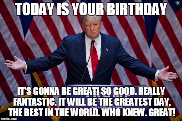 Trump wishes | TODAY IS YOUR BIRTHDAY; IT'S GONNA BE GREAT! SO GOOD. REALLY FANTASTIC. IT WILL BE THE GREATEST DAY, THE BEST IN THE WORLD. WHO KNEW. GREAT! | image tagged in trump bruh,birthday | made w/ Imgflip meme maker