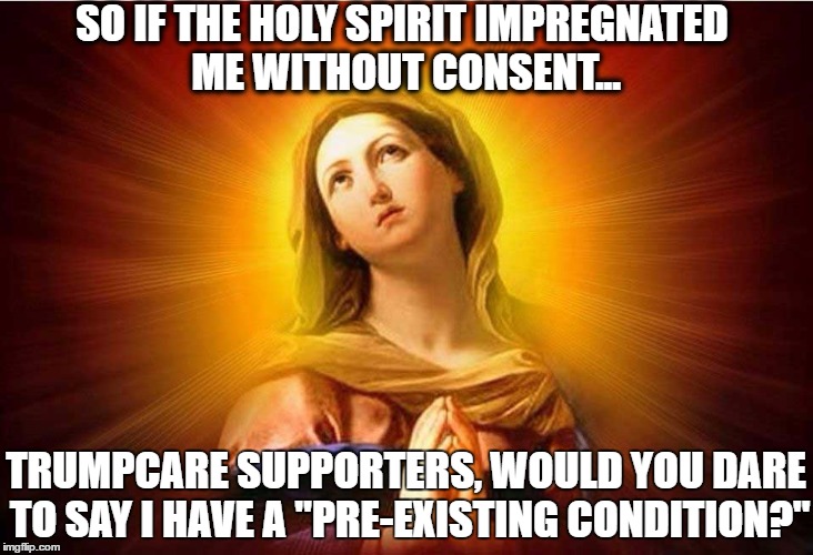 #trumpdontcare | SO IF THE HOLY SPIRIT IMPREGNATED ME WITHOUT CONSENT... TRUMPCARE SUPPORTERS, WOULD YOU DARE TO SAY I HAVE A "PRE-EXISTING CONDITION?" | image tagged in trump,catastrophic trumpcare | made w/ Imgflip meme maker
