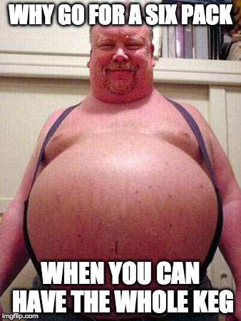 Pot belly man | WHY GO FOR A SIX PACK; WHEN YOU CAN HAVE THE WHOLE KEG | image tagged in fat,memes,funny memes,funny,1st world problems | made w/ Imgflip meme maker