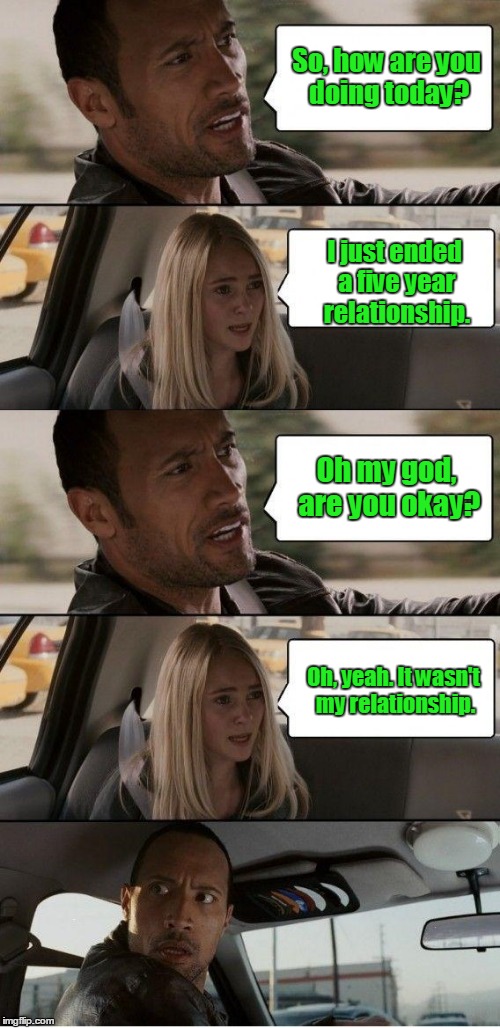 the Rock driving extended | So, how are you doing today? I just ended a five year relationship. Oh my god, are you okay? Oh, yeah. It wasn't my relationship. | image tagged in the rock driving extended | made w/ Imgflip meme maker