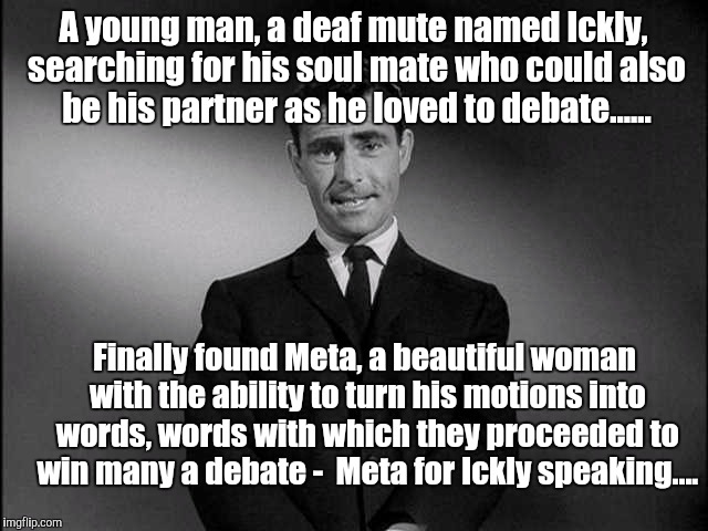 Meta for?..... | A young man, a deaf mute named Ickly, searching for his soul mate who could also be his partner as he loved to debate...... Finally found Meta, a beautiful woman with the ability to turn his motions into words, words with which they proceeded to win many a debate - 
Meta for Ickly speaking.... | image tagged in rod serling twilight zone | made w/ Imgflip meme maker