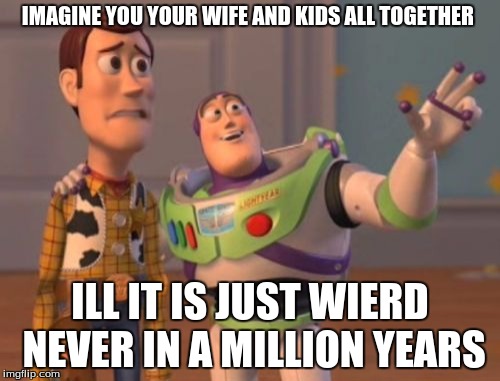 X, X Everywhere Meme | IMAGINE YOU YOUR WIFE AND KIDS ALL TOGETHER; ILL IT IS JUST WIERD NEVER IN A MILLION YEARS | image tagged in memes,x x everywhere | made w/ Imgflip meme maker