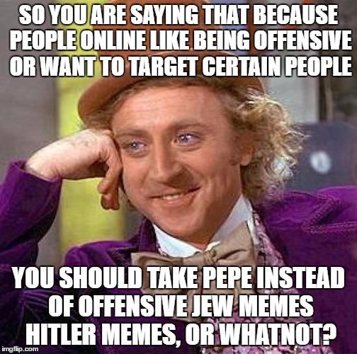 I miss Pepe.. | SO YOU ARE SAYING THAT BECAUSE PEOPLE ONLINE LIKE BEING OFFENSIVE OR WANT TO TARGET CERTAIN PEOPLE; YOU SHOULD TAKE PEPE INSTEAD OF OFFENSIVE JEW MEMES HITLER MEMES, OR WHATNOT? | image tagged in memes,creepy condescending wonka | made w/ Imgflip meme maker