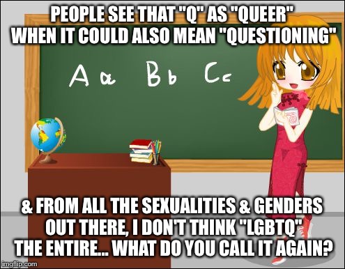 Anime Teacher | PEOPLE SEE THAT "Q" AS "QUEER" WHEN IT COULD ALSO MEAN "QUESTIONING" & FROM ALL THE SEXUALITIES & GENDERS OUT THERE, I DON'T THINK "LGBTQ" T | image tagged in anime teacher | made w/ Imgflip meme maker