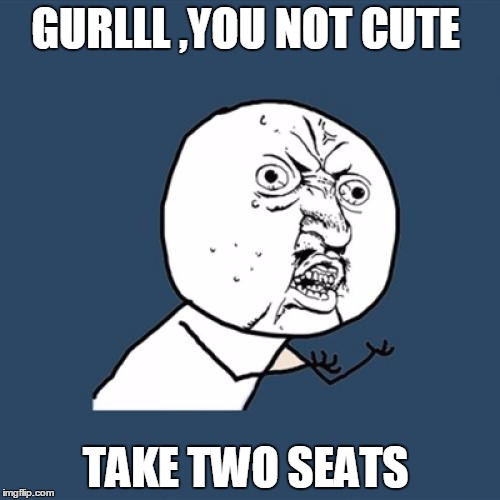 Y U No Meme | GURLLL ,YOU NOT CUTE; TAKE TWO SEATS | image tagged in memes,y u no | made w/ Imgflip meme maker