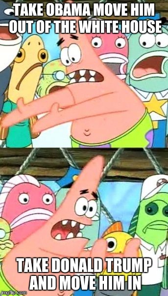 Put It Somewhere Else Patrick Meme | TAKE OBAMA MOVE HIM OUT OF THE WHITE HOUSE; TAKE DONALD TRUMP AND MOVE HIM IN | image tagged in memes,put it somewhere else patrick | made w/ Imgflip meme maker