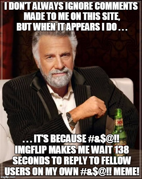how about a new theme? 'Please Eliminate Comment Timers On Your Own Memes Week!' (or month, or year) | I DON'T ALWAYS IGNORE COMMENTS MADE TO ME ON THIS SITE, BUT WHEN IT APPEARS I DO . . . . . . IT'S BECAUSE #&$@!! IMGFLIP MAKES ME WAIT 138 SECONDS TO REPLY TO FELLOW USERS ON MY OWN #&$@!! MEME! | image tagged in memes,the most interesting man in the world,get rid of comment timers on your own memes,inconsistent mods,hear us now | made w/ Imgflip meme maker