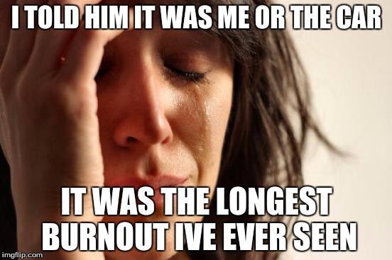 First World Problems | I TOLD HIM IT WAS ME OR THE CAR; IT WAS THE LONGEST BURNOUT IVE EVER SEEN | image tagged in memes,first world problems | made w/ Imgflip meme maker