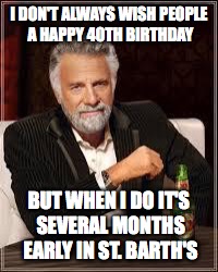 The Most Interesting Man In The World Meme | I DON'T ALWAYS WISH PEOPLE A HAPPY 40TH BIRTHDAY; BUT WHEN I DO IT'S SEVERAL MONTHS EARLY IN ST. BARTH'S | image tagged in i don't always | made w/ Imgflip meme maker