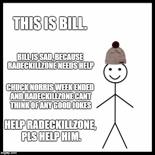 Be Like Bill Meme | THIS IS BILL. BILL IS SAD, BECAUSE RADECKILLZONE NEEDS HELP; CHUCK NORRIS WEEK ENDED AND RADECKILLZONE CANT THINK OF ANY GOOD JOKES; HELP RADECKILLZONE, PLS HELP HIM. | image tagged in memes,be like bill | made w/ Imgflip meme maker