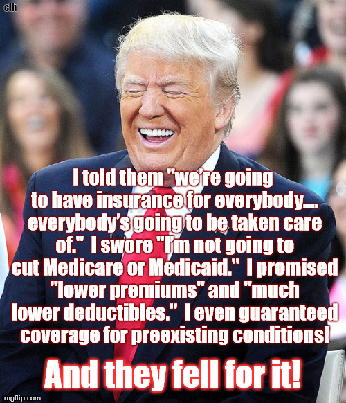Drumpf laughing at the chumps | clh; I told them "we’re going to have insurance for everybody…. everybody’s going to be taken care of."  I swore "I’m not going to cut Medicare or Medicaid."  I promised "lower premiums" and "much lower deductibles."  I even guaranteed coverage for preexisting conditions! And they fell for it! | image tagged in trump laughing potus disgrace conman idiot | made w/ Imgflip meme maker
