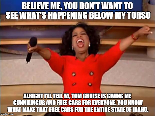 Oprah You Get A | BELIEVE ME, YOU DON'T WANT TO SEE WHAT'S HAPPENING BELOW MY TORSO; ALRIGHT I'LL TELL YA, TOM CRUISE IS GIVING ME CUNNILINGUS AND FREE CARS FOR EVERYONE. YOU KNOW WHAT MAKE THAT FREE CARS FOR THE ENTIRE STATE OF IDAHO. | image tagged in memes,oprah you get a | made w/ Imgflip meme maker