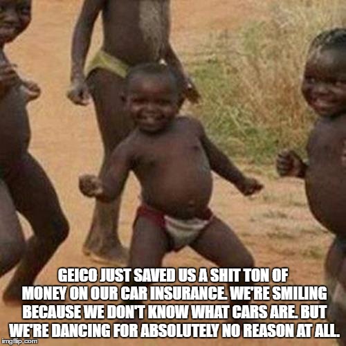 Third World Success Kid Meme | GEICO JUST SAVED US A SHIT TON OF MONEY ON OUR CAR INSURANCE. WE'RE SMILING BECAUSE WE DON'T KNOW WHAT CARS ARE. BUT WE'RE DANCING FOR ABSOLUTELY NO REASON AT ALL. | image tagged in memes,third world success kid | made w/ Imgflip meme maker