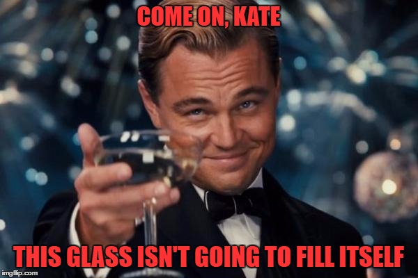 Leonardo Dicaprio Cheers Meme | COME ON, KATE THIS GLASS ISN'T GOING TO FILL ITSELF | image tagged in memes,leonardo dicaprio cheers | made w/ Imgflip meme maker