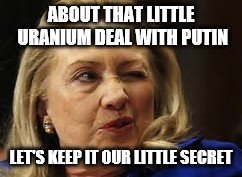 And they thought Trump had a deal with Putin | ABOUT THAT LITTLE URANIUM DEAL WITH PUTIN; LET'S KEEP IT OUR LITTLE SECRET | image tagged in hillary clinton for jail 2016 | made w/ Imgflip meme maker