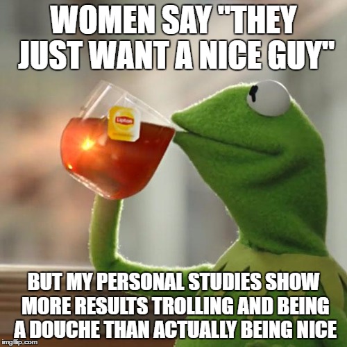But That's None Of My Business Meme | WOMEN SAY "THEY JUST WANT A NICE GUY"; BUT MY PERSONAL STUDIES SHOW MORE RESULTS TROLLING AND BEING A DOUCHE THAN ACTUALLY BEING NICE | image tagged in memes,but thats none of my business,kermit the frog | made w/ Imgflip meme maker