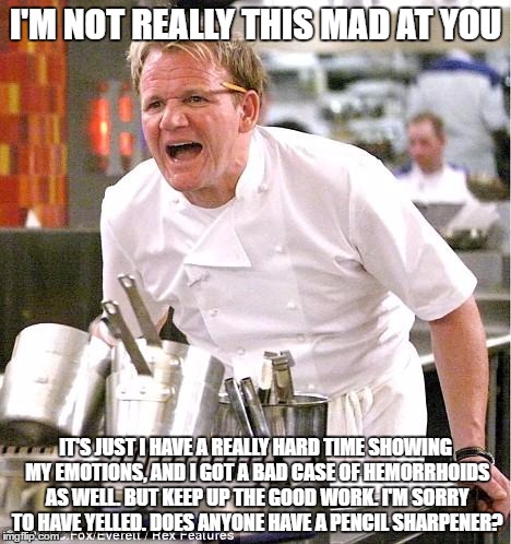 Chef Gordon Ramsay | I'M NOT REALLY THIS MAD AT YOU; IT'S JUST I HAVE A REALLY HARD TIME SHOWING MY EMOTIONS, AND I GOT A BAD CASE OF HEMORRHOIDS AS WELL. BUT KEEP UP THE GOOD WORK. I'M SORRY TO HAVE YELLED. DOES ANYONE HAVE A PENCIL SHARPENER? | image tagged in memes,chef gordon ramsay | made w/ Imgflip meme maker