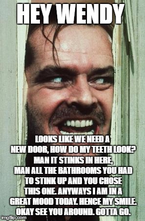 Here's Johnny | HEY WENDY; LOOKS LIKE WE NEED A NEW DOOR, HOW DO MY TEETH LOOK? MAN IT STINKS IN HERE, MAN ALL THE BATHROOMS YOU HAD TO STINK UP AND YOU CHOSE THIS ONE. ANYWAYS I AM IN A GREAT MOOD TODAY. HENCE MY SMILE. OKAY SEE YOU AROUND. GOTTA GO. | image tagged in memes,heres johnny | made w/ Imgflip meme maker