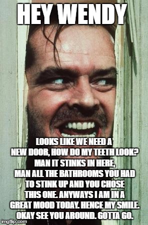 Here's Johnny Meme | HEY WENDY; LOOKS LIKE WE NEED A NEW DOOR, HOW DO MY TEETH LOOK? MAN IT STINKS IN HERE, MAN ALL THE BATHROOMS YOU HAD TO STINK UP AND YOU CHOSE THIS ONE. ANYWAYS I AM IN A GREAT MOOD TODAY. HENCE MY SMILE. OKAY SEE YOU AROUND. GOTTA GO. | image tagged in memes,heres johnny | made w/ Imgflip meme maker