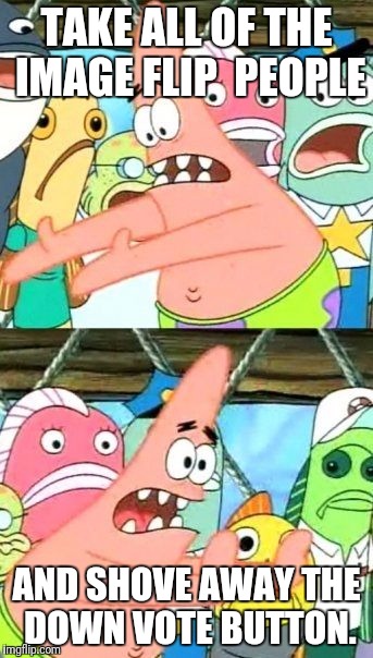 Put It Somewhere Else Patrick | TAKE ALL OF THE IMAGE FLIP  PEOPLE; AND SHOVE AWAY THE DOWN VOTE BUTTON. | image tagged in memes,put it somewhere else patrick | made w/ Imgflip meme maker