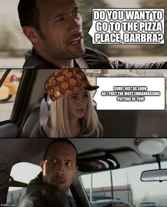 The Rock Driving | DO YOU WANT TO GO TO THE PIZZA PLACE, BARBRA? SURE! JUST AS SOON AS I POST THE MOST EMBARRASSING PICTURE OF YOU! | image tagged in memes,the rock driving,scumbag | made w/ Imgflip meme maker