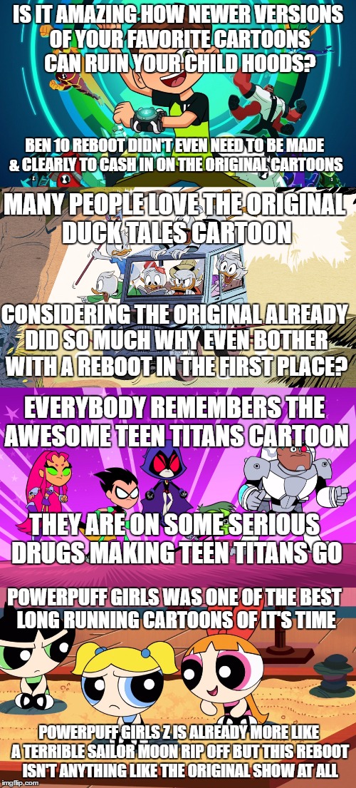 IS IT AMAZING HOW NEWER VERSIONS OF YOUR FAVORITE CARTOONS CAN RUIN YOUR CHILD HOODS? BEN 10 REBOOT DIDN'T EVEN NEED TO BE MADE & CLEARLY TO CASH IN ON THE ORIGINAL CARTOONS; MANY PEOPLE LOVE THE ORIGINAL DUCK TALES CARTOON; CONSIDERING THE ORIGINAL ALREADY DID SO MUCH WHY EVEN BOTHER WITH A REBOOT IN THE FIRST PLACE? EVERYBODY REMEMBERS THE AWESOME TEEN TITANS CARTOON; THEY ARE ON SOME SERIOUS DRUGS MAKING TEEN TITANS GO; POWERPUFF GIRLS WAS ONE OF THE BEST LONG RUNNING CARTOONS OF IT'S TIME; POWERPUFF GIRLS Z IS ALREADY MORE LIKE A TERRIBLE SAILOR MOON RIP OFF BUT THIS REBOOT ISN'T ANYTHING LIKE THE ORIGINAL SHOW AT ALL | image tagged in cartoons,reboot,insults | made w/ Imgflip meme maker