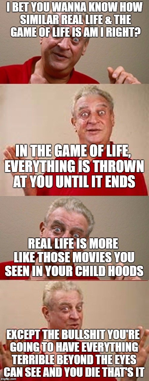 Bad Pun Rodney Dangerfield | I BET YOU WANNA KNOW HOW SIMILAR REAL LIFE & THE GAME OF LIFE IS AM I RIGHT? IN THE GAME OF LIFE, EVERYTHING IS THROWN AT YOU UNTIL IT ENDS; REAL LIFE IS MORE LIKE THOSE MOVIES YOU SEEN IN YOUR CHILD HOODS; EXCEPT THE BULLSHIT YOU'RE GOING TO HAVE EVERYTHING TERRIBLE BEYOND THE EYES CAN SEE AND YOU DIE THAT'S IT | image tagged in bad pun rodney dangerfield | made w/ Imgflip meme maker