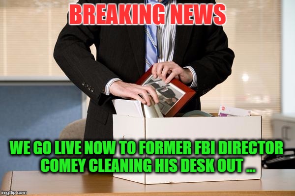 Former FBI Director Comey | BREAKING NEWS; WE GO LIVE NOW TO FORMER FBI DIRECTOR COMEY CLEANING HIS DESK OUT ... | image tagged in fbi,comey,you're fired | made w/ Imgflip meme maker