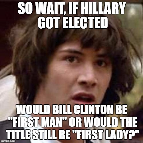 It's been on my mind lately. | SO WAIT, IF HILLARY GOT ELECTED; WOULD BILL CLINTON BE "FIRST MAN" OR WOULD THE TITLE STILL BE "FIRST LADY?" | image tagged in memes,conspiracy keanu | made w/ Imgflip meme maker