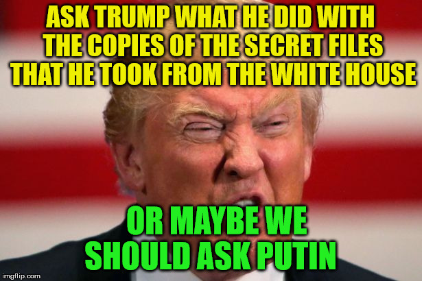 POTUS | ASK TRUMP WHAT HE DID WITH THE COPIES OF THE SECRET FILES THAT HE TOOK FROM THE WHITE HOUSE; OR MAYBE WE SHOULD ASK PUTIN | image tagged in potus | made w/ Imgflip meme maker