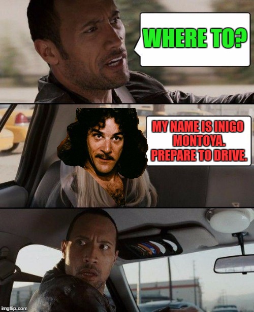 I've been seeing a lot of this meme. I combined these two. | WHERE TO? MY NAME IS INIGO MONTOYA. PREPARE TO DRIVE. | image tagged in the rock driving,inigo montoya,memes | made w/ Imgflip meme maker