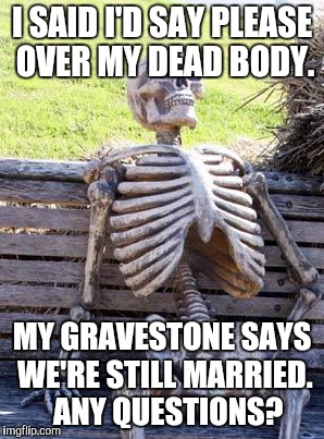 Waiting Skeleton Meme | I SAID I'D SAY PLEASE OVER MY DEAD BODY. MY GRAVESTONE SAYS WE'RE STILL MARRIED.  ANY QUESTIONS? | image tagged in memes,waiting skeleton | made w/ Imgflip meme maker