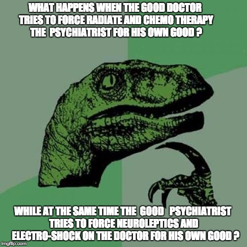 Philosoraptor | WHAT HAPPENS WHEN THE GOOD DOCTOR TRIES TO FORCE RADIATE AND CHEMO THERAPY THE  PSYCHIATRIST FOR HIS OWN GOOD ? WHILE AT THE SAME TIME THE  GOOD 
 PSYCHIATRIST TRIES TO FORCE NEUROLEPTICS AND   ELECTRO-SHOCK ON THE DOCTOR FOR HIS OWN GOOD ? | image tagged in memes,philosoraptor | made w/ Imgflip meme maker