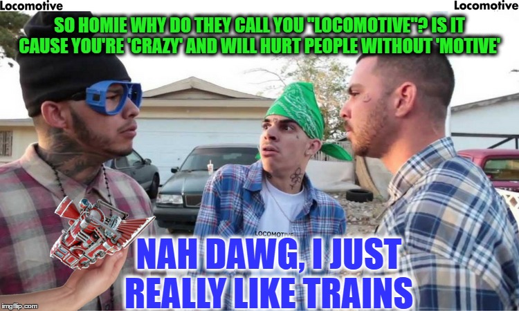 Who you trying to motivate esse, don't you know i am loco..Train Week  | SO HOMIE WHY DO THEY CALL YOU "LOCOMOTIVE"? IS IT CAUSE YOU'RE 'CRAZY' AND WILL HURT PEOPLE WITHOUT 'MOTIVE'; NAH DAWG, I JUST REALLY LIKE TRAINS | image tagged in train week,locomotive,memes,funny,crazy | made w/ Imgflip meme maker